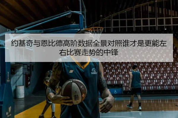 约基奇与恩比德高阶数据全景对照谁才是更能左右比赛走势的中锋