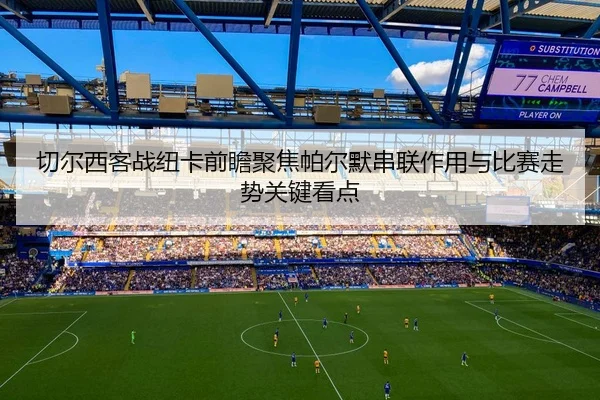 切尔西客战纽卡前瞻聚焦帕尔默串联作用与比赛走势关键看点